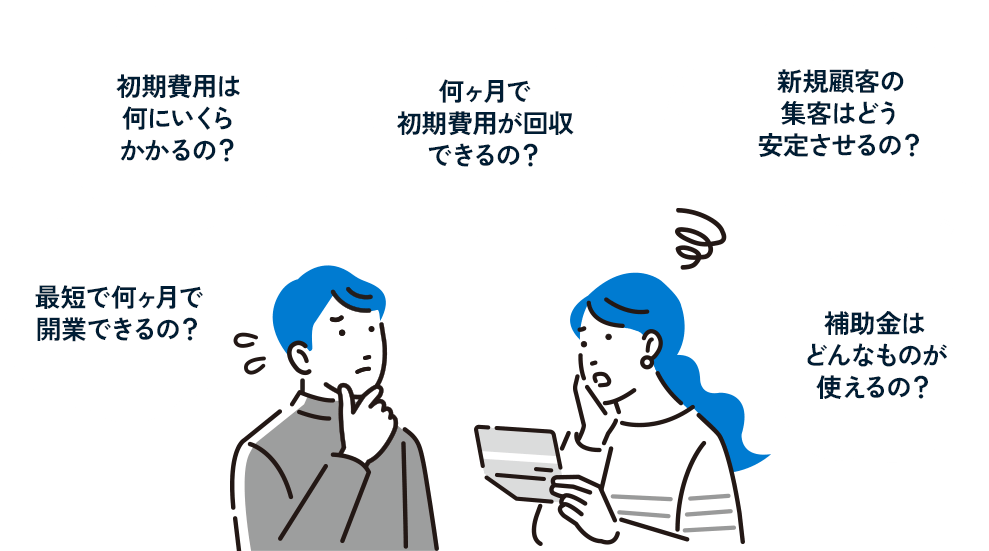 初期費用は何にいくらかかるの？ 最短で何ヶ月で開業できるの？ 何ヶ月で初期費用が回収できるの？ 新規顧客の集客はどう安定させるの？ 補助金はどんなものが使えるの？