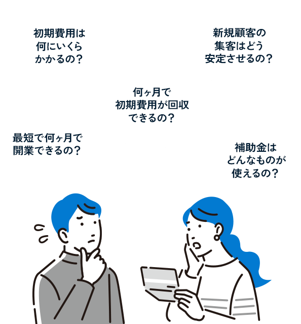 初期費用は何にいくらかかるの？ 最短で何ヶ月で開業できるの？ 何ヶ月で初期費用が回収できるの？ 新規顧客の集客はどう安定させるの？ 補助金はどんなものが使えるの？