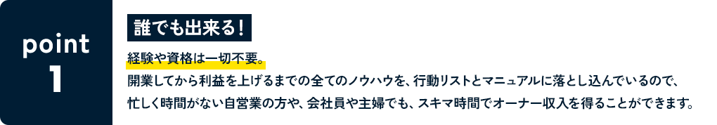 POINT1 誰でも出来る！ 経験や資格は一切不要。開業してから利益を上げるまでの全てのノウハウを、行動リストとマニュアルに落とし込んでいるので、忙しく時間がない自営業の方や、会社員や主婦でも、スキマ時間でオーナー収入を得ることができます。