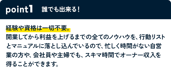 POINT1 誰でも出来る！ 経験や資格は一切不要。開業してから利益を上げるまでの全てのノウハウを、行動リストとマニュアルに落とし込んでいるので、忙しく時間がない自営業の方や、会社員や主婦でも、スキマ時間でオーナー収入を得ることができます。