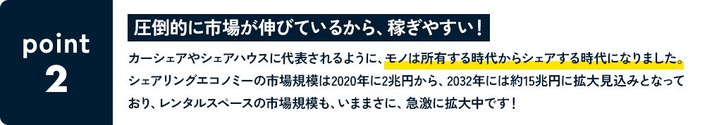 POINT2 圧倒的に市場が伸びているから、稼ぎやすい！ カーシェアやシェアハウスに代表されるように、モノは所有する時代からシェアする時代になりました。シェアリングエコノミーの市場規模は2020年に2兆円から、203	2年には約15兆円に拡大見込みとなっており、レンタルスペースの市場規模も、いままさに、急激に拡大中です！