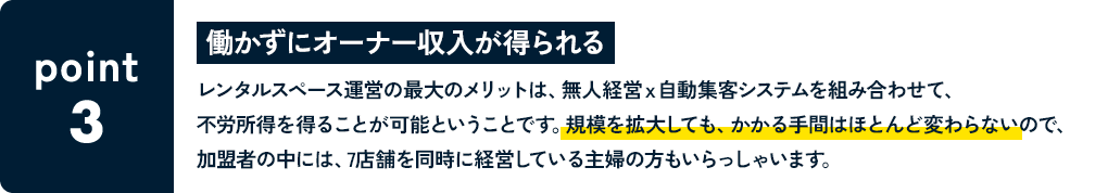 POINT3 働かずにオーナー収入が得られる レンタルスペース運営の最大のメリットは、無人経営ｘ自動集客システムを組み合わせて、不労所得を得ることが可能ということです。規模を拡大しても、かかる手間はほとんど変わらないので、加盟者の中には、7店舗を同時に経営している主婦の方もいらっしゃいます。