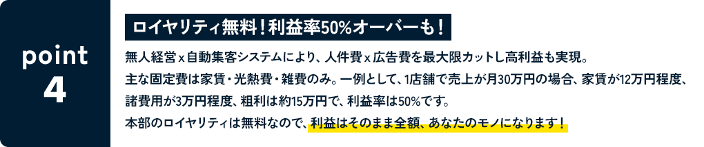 POINT4 ロイヤリティ無料！利益率50%オーバーも！ 無人経営ｘ自動集客システムにより、人件費ｘ広告費を最大限カットし高利益も実現。主な固定費は家賃・光熱費・雑費のみ。一例として、1店舗で売上が月30万円の場合、家賃が12万円程度、諸費用が3万円程度、粗利は約15万円で、利益率は50%です。本部のロイヤリティは無料なので、利益はそのまま全額あなたのモノになります！