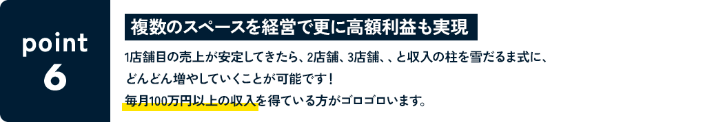 POINT6 複数のスペースを経営で更に高額利益も実現 1店舗目の売上が安定してきたら、2店舗、3店舗、、と収入の柱を雪だるま式に、どんどん増やしていくことが可能です！毎月100万円以上の収入を得ている方がゴロゴロいます。