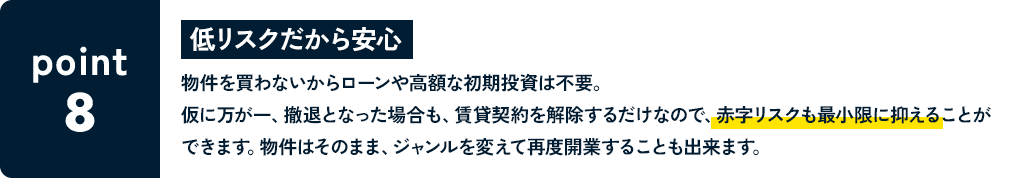 POINT8 低リスクだから安心 物件を買わないからローンや高額な初期投資は不要。仮に万が一、撤退となった場合も、賃貸契約を解除するだけなので、赤字リスクも最小限に抑えることができます。物件はそのまま、ジャンルを変えて再度開業することも出来ます。