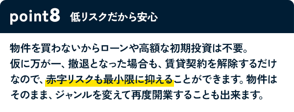 POINT8 低リスクだから安心 物件を買わないからローンや高額な初期投資は不要。仮に万が一、撤退となった場合も、賃貸契約を解除するだけなので、赤字リスクも最小限に抑えることができます。物件はそのまま、ジャンルを変えて再度開業することも出来ます。