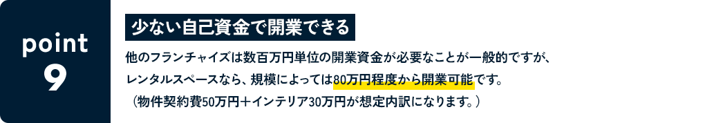POINT9 少ない自己資金で開業できる 他のフランチャイズは数百万円単位の開業資金が必要なことが一般的ですが、レンタルスペースなら、規模によっては80万円程度から開業可能です。（物件契約費50万円＋インテリア30万円が想定内訳になります。）